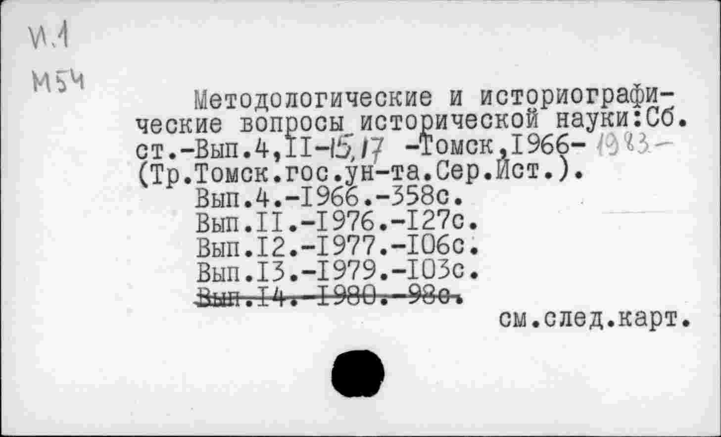 ﻿М5М
Методологические и историографические вопросы.исторической науки:Сб ст.-Вып.4,11-Ь,/7 -Томск,1966- ^?3.— (Тр.Томск.гос.ун-та.Сер.Йст.).
Вып.4.-1966.-358с.
Вып.II.-1976.-127с
Вып.12.-1977.-106с
Вып.13.-1979.-103с
Зьш.14* 1980.-98о.
см.след.карт